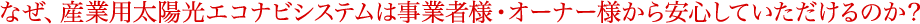 なぜ、産業用太陽光エコナビシステムは事業者様・オーナー様から安心していただけるのか?
